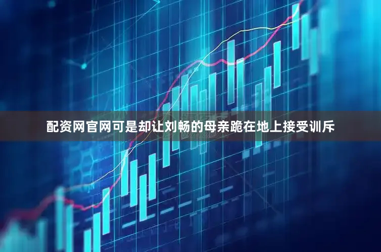 配资网官网可是却让刘畅的母亲跪在地上接受训斥