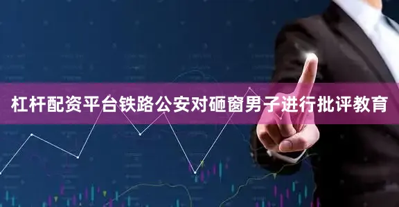 杠杆配资平台铁路公安对砸窗男子进行批评教育