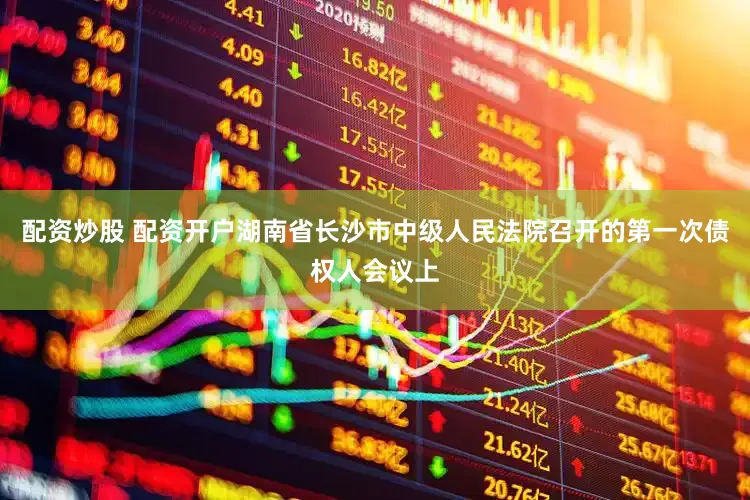 配资炒股 配资开户湖南省长沙市中级人民法院召开的第一次债权人会议上