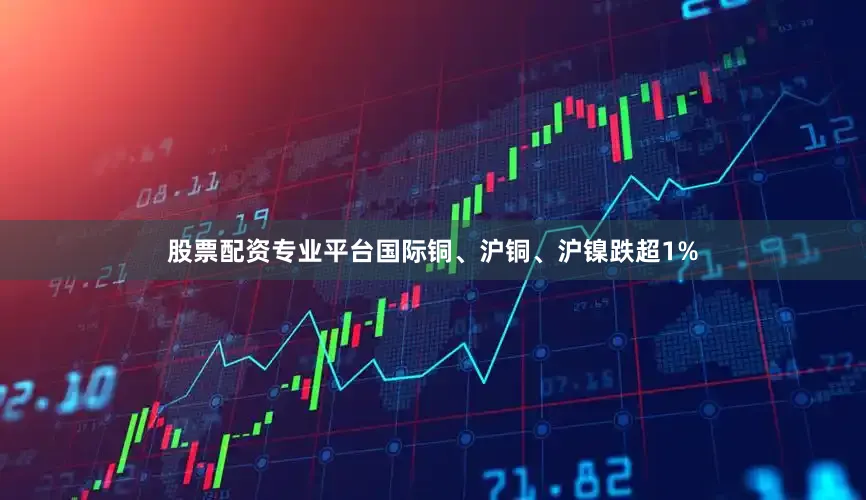 股票配资专业平台国际铜、沪铜、沪镍跌超1%