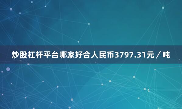 炒股杠杆平台哪家好合人民币3797.31元／吨