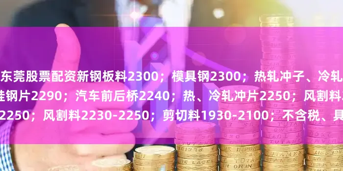 东莞股票配资新钢板料2300；模具钢2300；热轧冲子、冷轧冲子、汽车冲片2290；硅钢片2290；汽车前后桥2240；热、冷轧冲片2250；风割料2230-2250；剪切料1930-2100；不含税、具体详见价格表