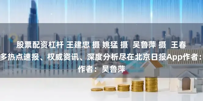 股票配资杠杆 王建忠 摄 姚猛 摄  吴鲁萍 摄  王春海 摄更多热点速报、权威资讯、深度分析尽在北京日报App作者：吴鲁萍