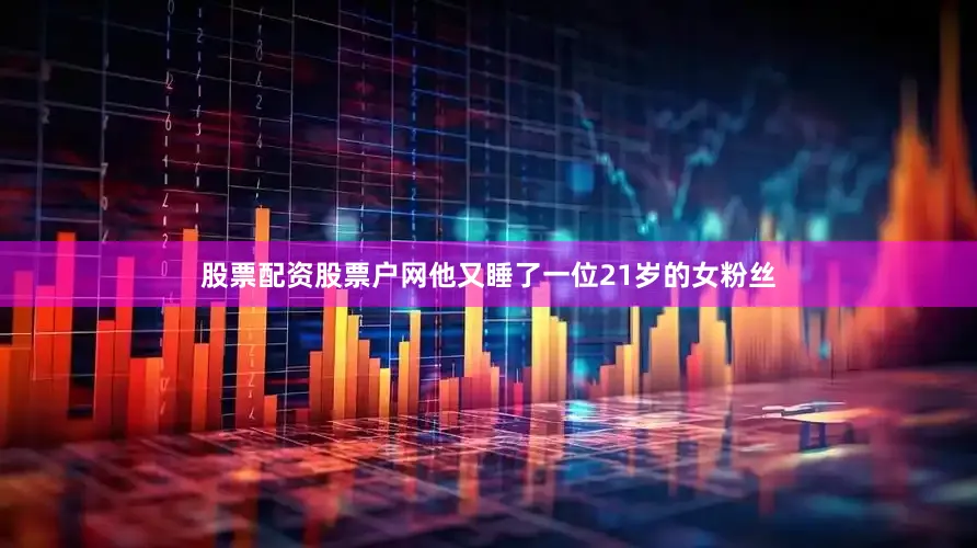 股票配资股票户网他又睡了一位21岁的女粉丝