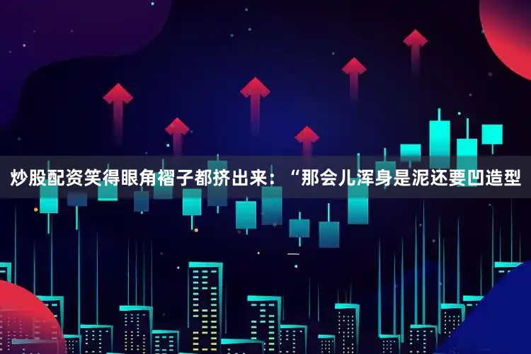 炒股配资笑得眼角褶子都挤出来：“那会儿浑身是泥还要凹造型