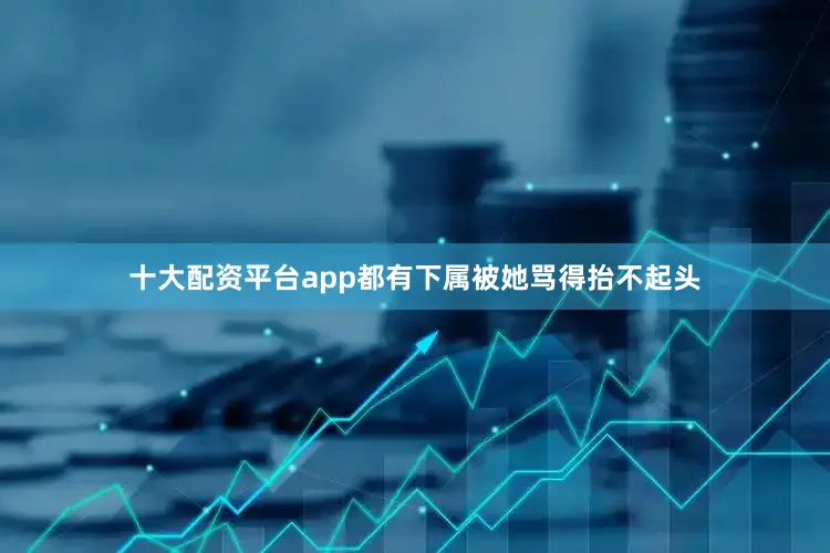 十大配资平台app都有下属被她骂得抬不起头