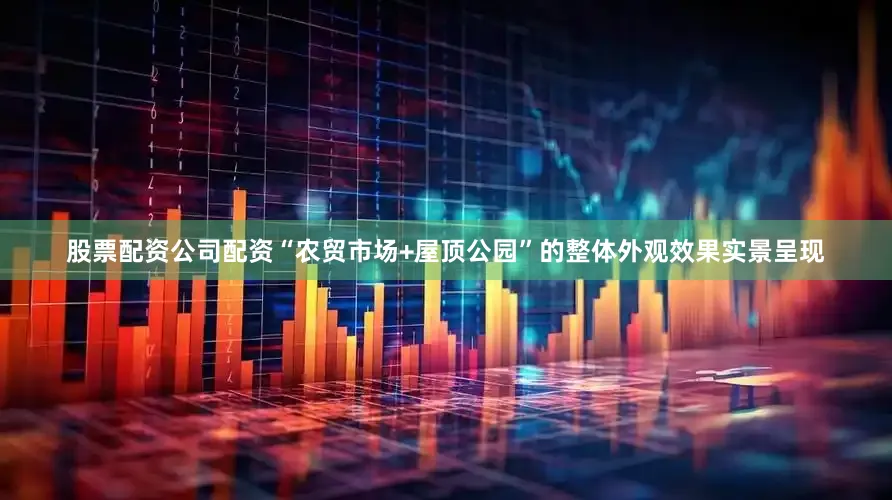 股票配资公司配资“农贸市场+屋顶公园”的整体外观效果实景呈现