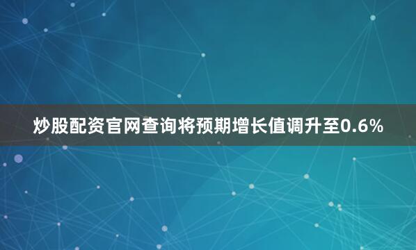 炒股配资官网查询将预期增长值调升至0.6%