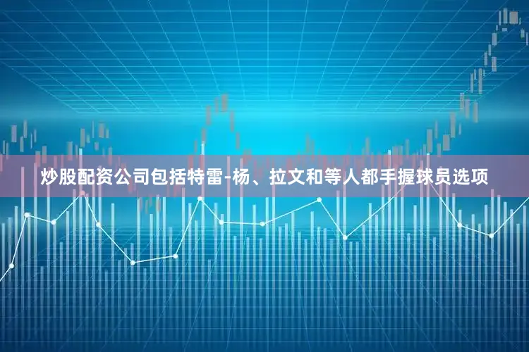 炒股配资公司包括特雷-杨、拉文和等人都手握球员选项