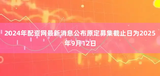 2024年配资网最新消息公布原定募集截止日为2025年9月12日