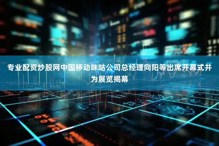专业配资炒股网中国移动咪咕公司总经理向阳等出席开幕式并为展览揭幕